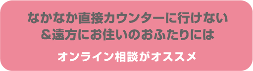 なかなか直接カウンターに行けない&遠方にお住いのおふたりには オンライン相談がオススメ